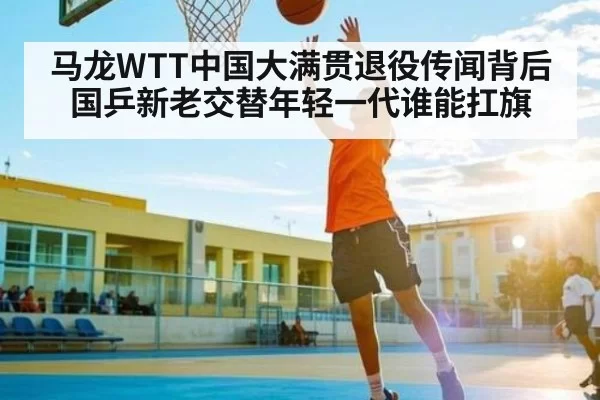 马龙WTT中国大满贯退役传闻背后国乒新老交替年轻一代谁能扛旗