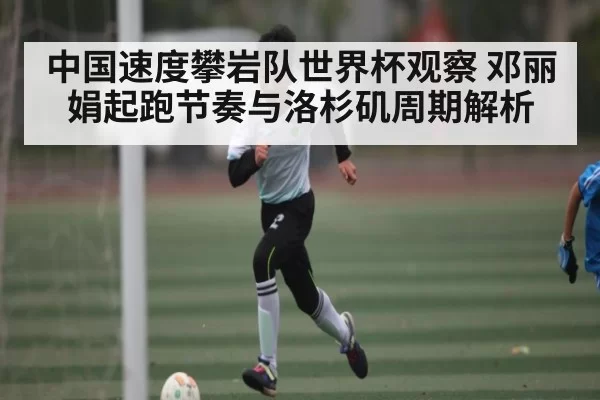 中国速度攀岩队世界杯观察 邓丽娟起跑节奏与洛杉矶周期解析